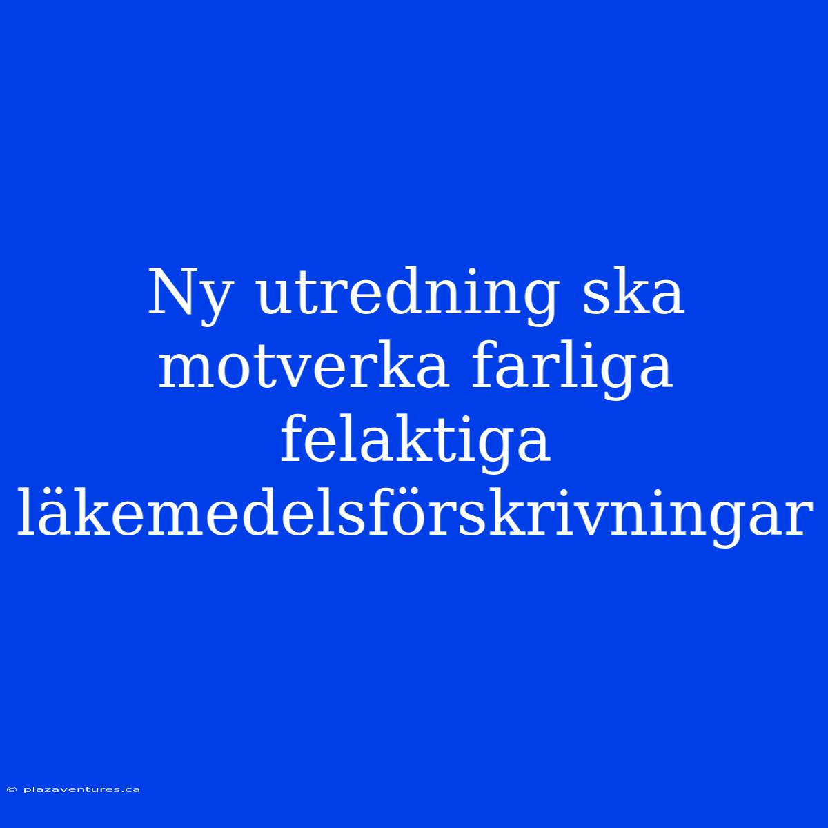 Ny Utredning Ska Motverka Farliga Felaktiga Läkemedelsförskrivningar