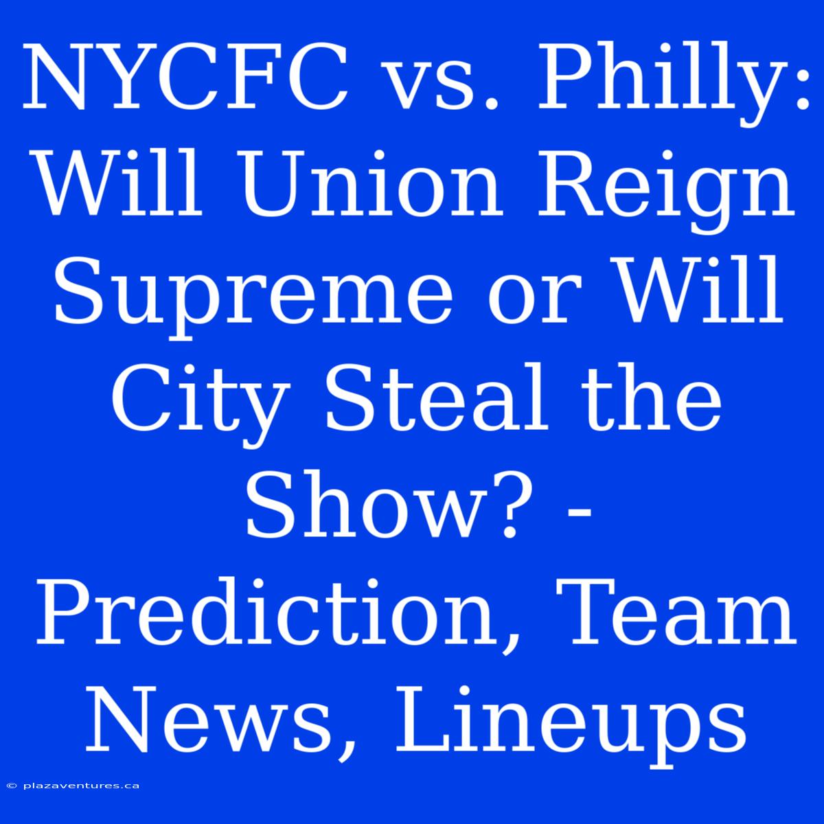 NYCFC Vs. Philly: Will Union Reign Supreme Or Will City Steal The Show? - Prediction, Team News, Lineups