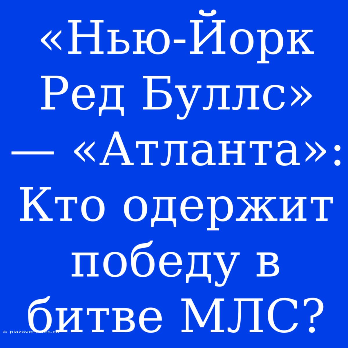 «Нью-Йорк Ред Буллс» — «Атланта»: Кто Одержит Победу В Битве МЛС?