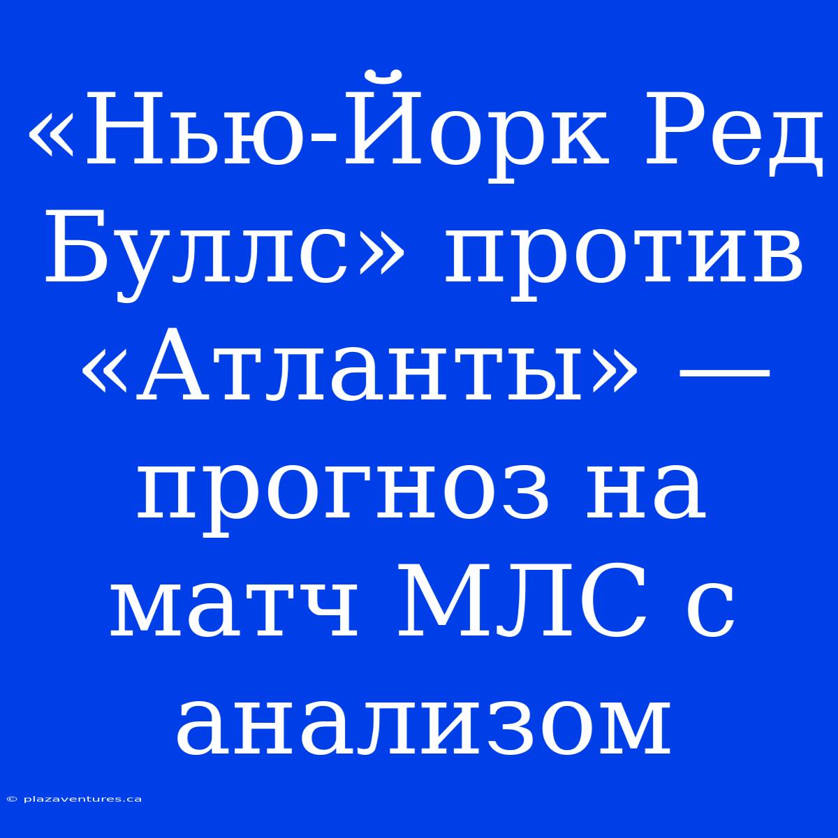 «Нью-Йорк Ред Буллс» Против «Атланты» — Прогноз На Матч МЛС С Анализом