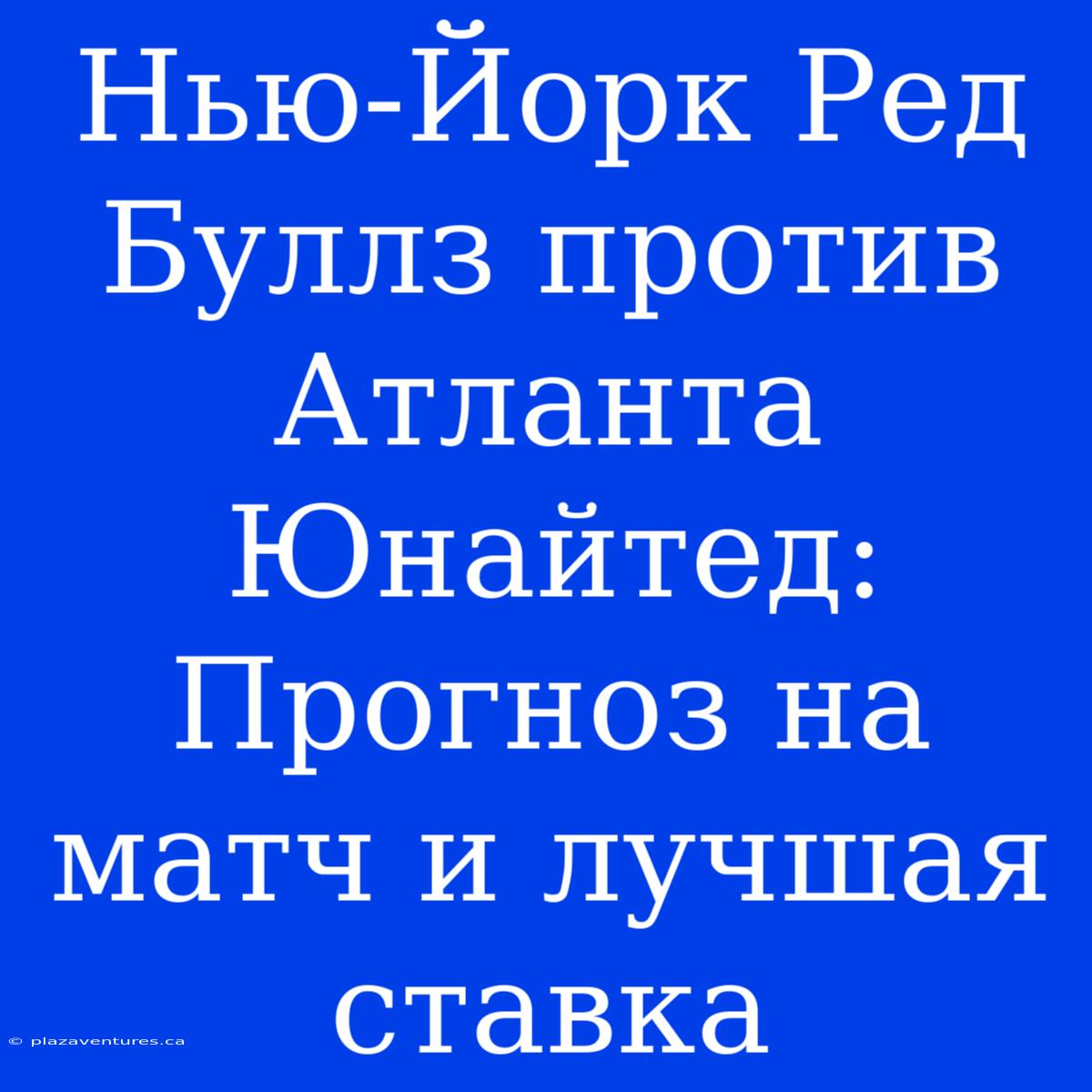 Нью-Йорк Ред Буллз Против Атланта Юнайтед: Прогноз На Матч И Лучшая Ставка