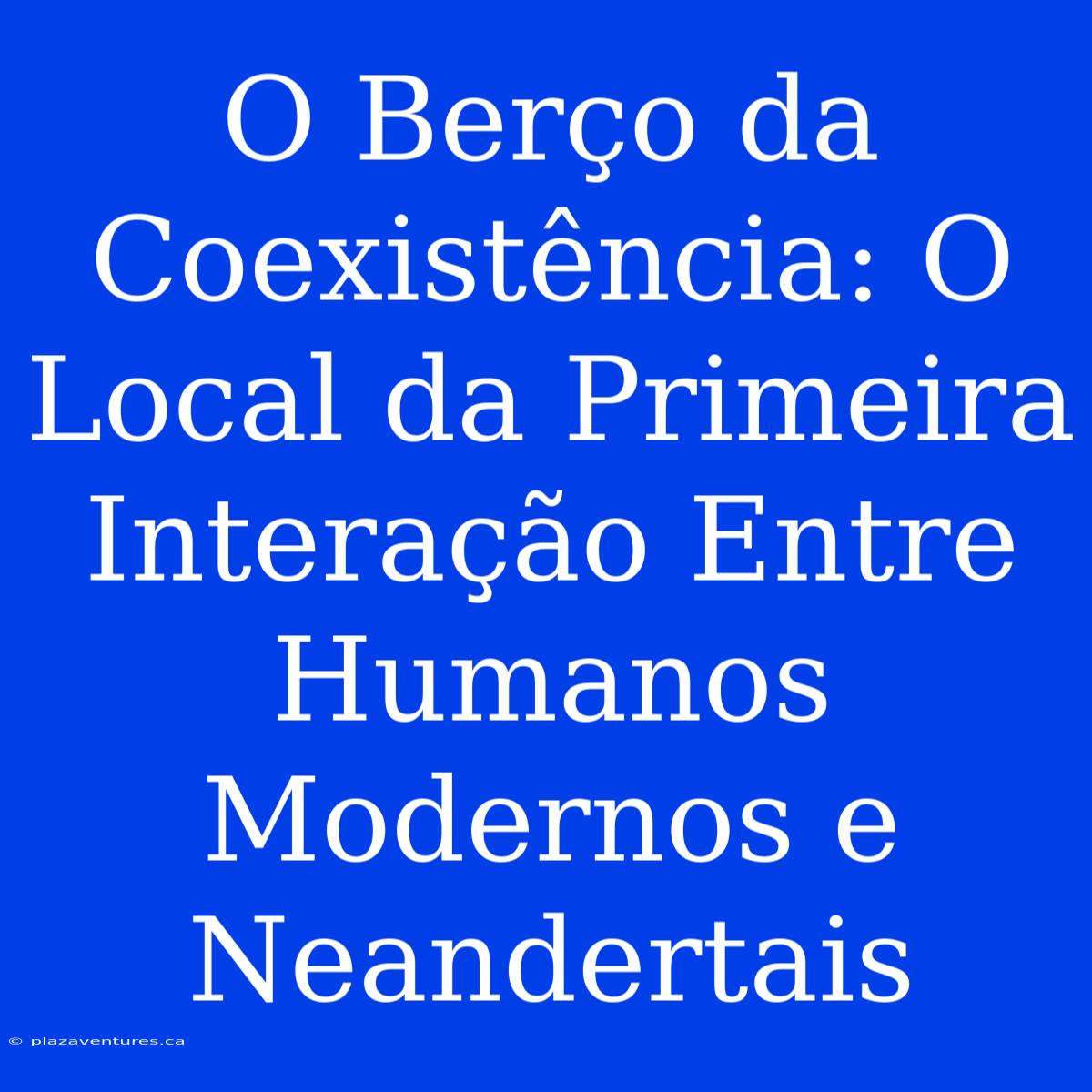 O Berço Da Coexistência: O Local Da Primeira Interação Entre Humanos Modernos E Neandertais