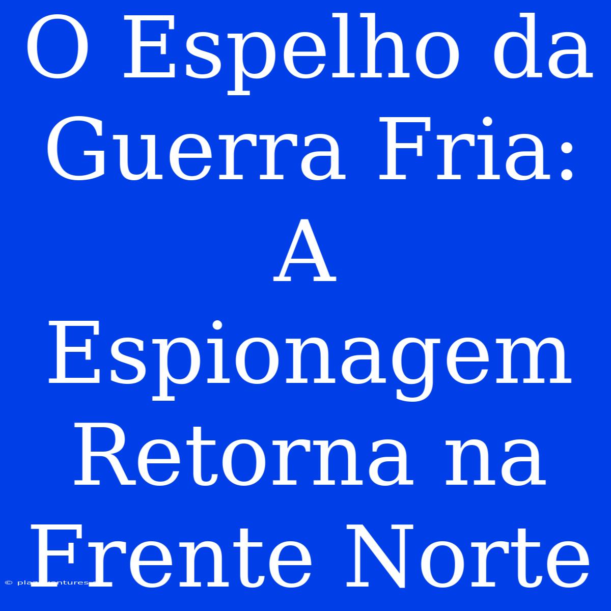 O Espelho Da Guerra Fria: A Espionagem Retorna Na Frente Norte