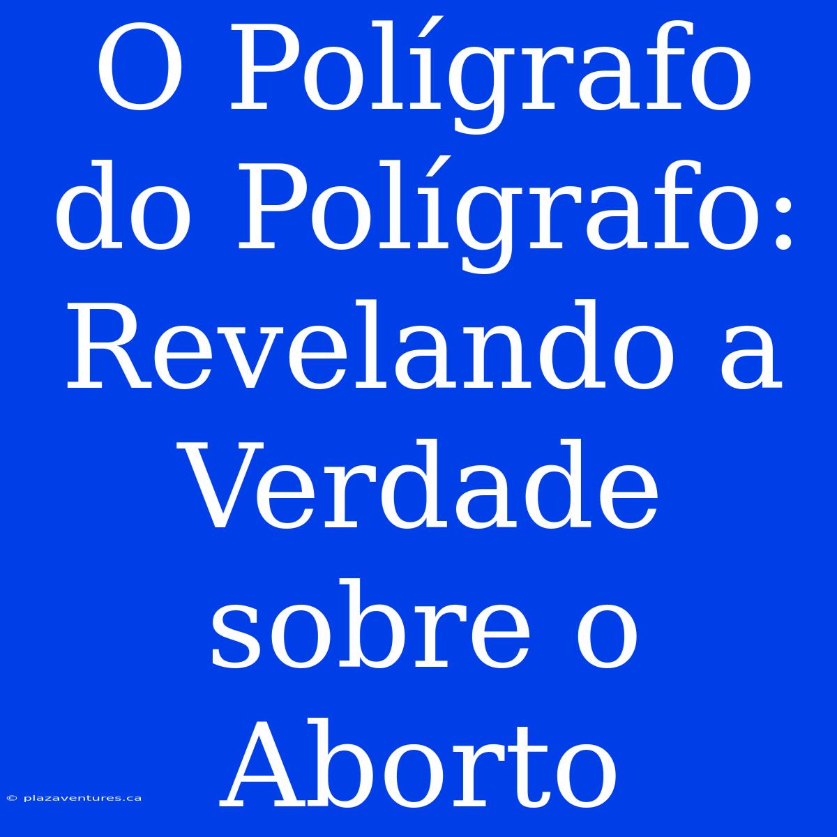 O Polígrafo Do Polígrafo: Revelando A Verdade Sobre O Aborto