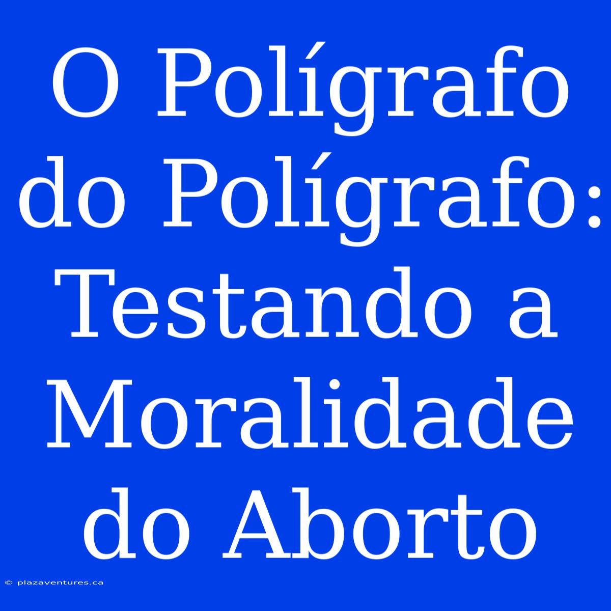 O Polígrafo Do Polígrafo: Testando A Moralidade Do Aborto