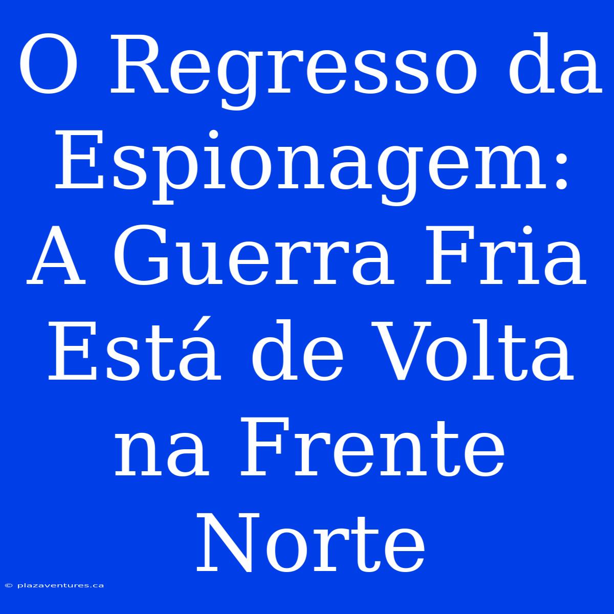 O Regresso Da Espionagem: A Guerra Fria Está De Volta Na Frente Norte