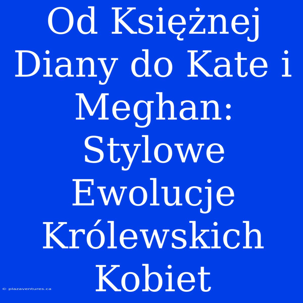 Od Księżnej Diany Do Kate I Meghan: Stylowe Ewolucje Królewskich Kobiet