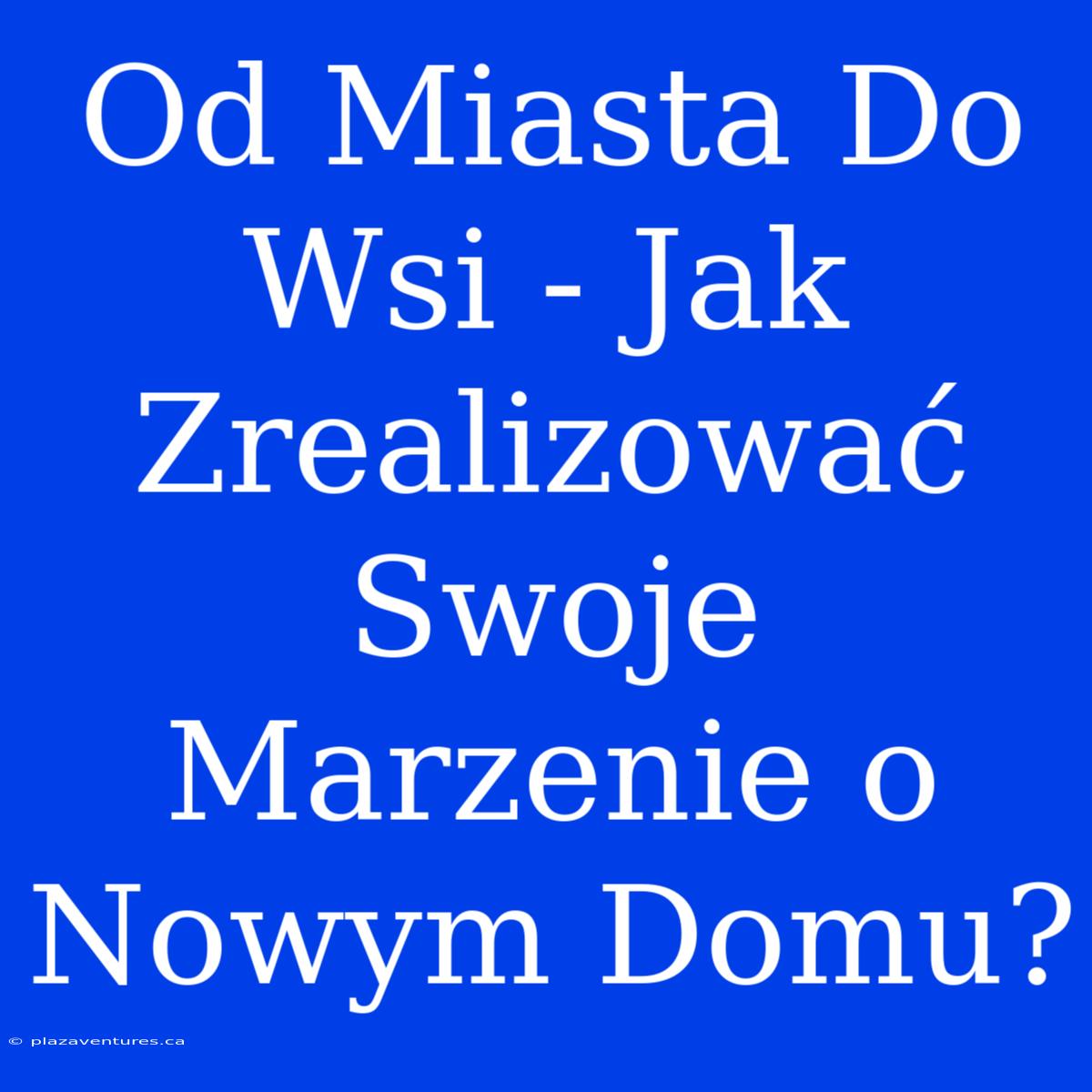 Od Miasta Do Wsi - Jak Zrealizować Swoje Marzenie O Nowym Domu?