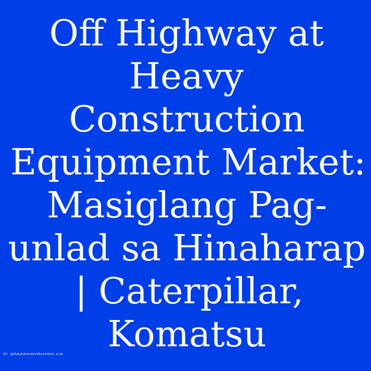 Off Highway At Heavy Construction Equipment Market: Masiglang Pag-unlad Sa Hinaharap | Caterpillar, Komatsu