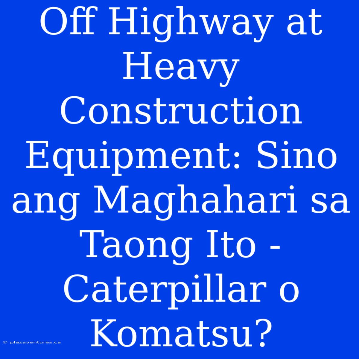 Off Highway At Heavy Construction Equipment: Sino Ang Maghahari Sa Taong Ito - Caterpillar O Komatsu?