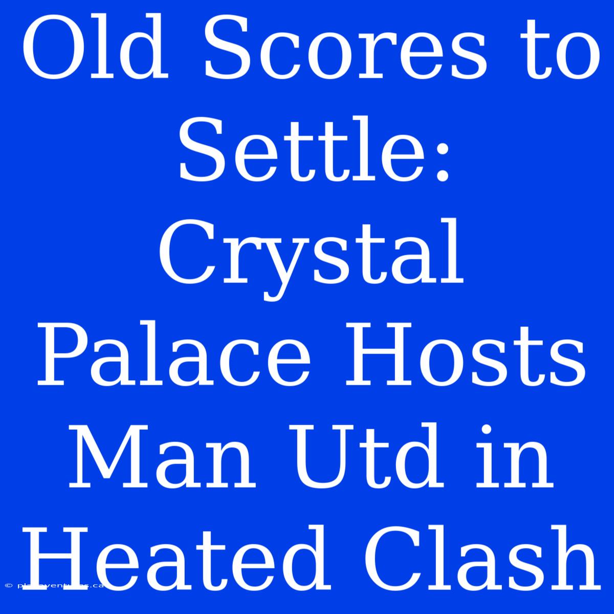 Old Scores To Settle: Crystal Palace Hosts Man Utd In Heated Clash