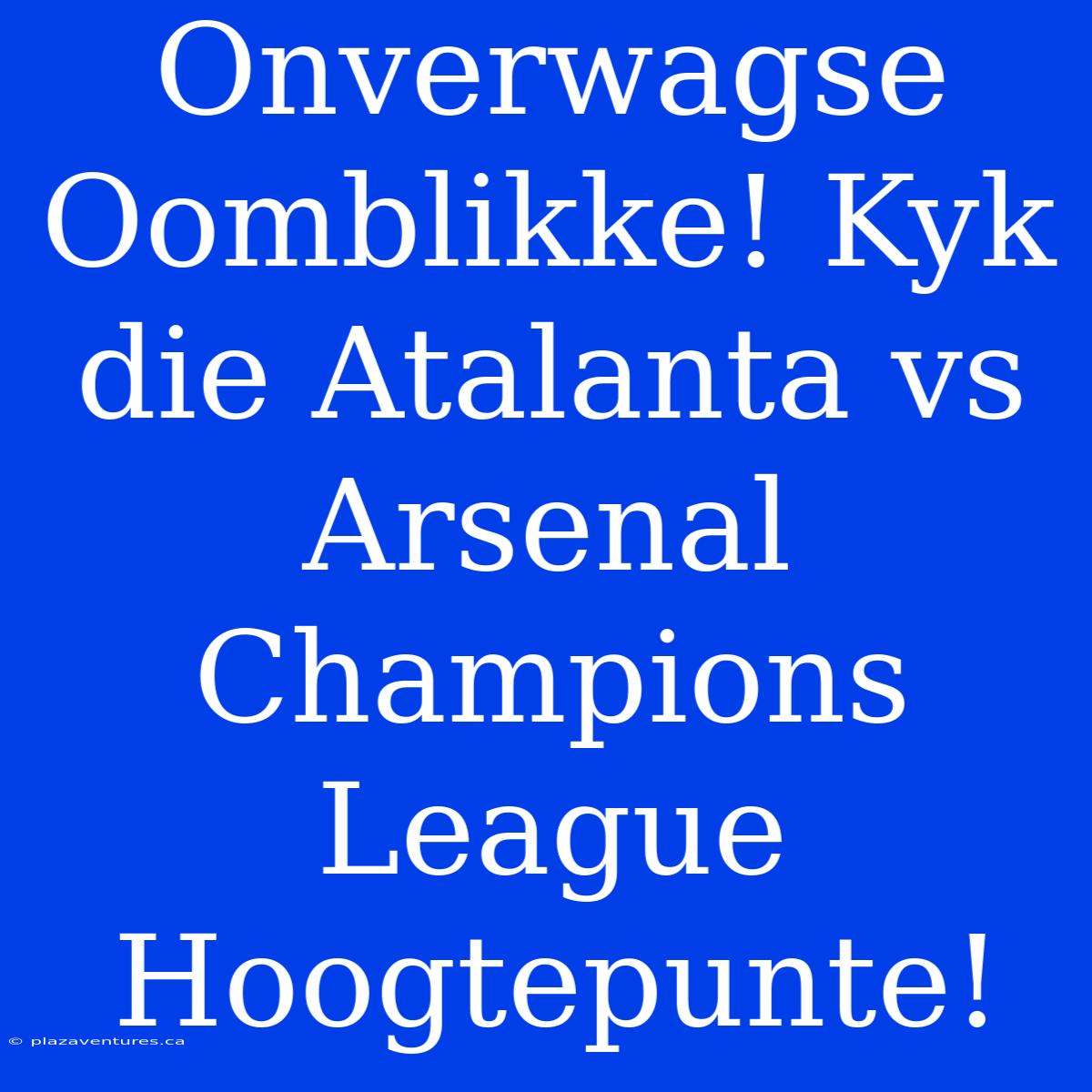 Onverwagse Oomblikke! Kyk Die Atalanta Vs Arsenal Champions League Hoogtepunte!