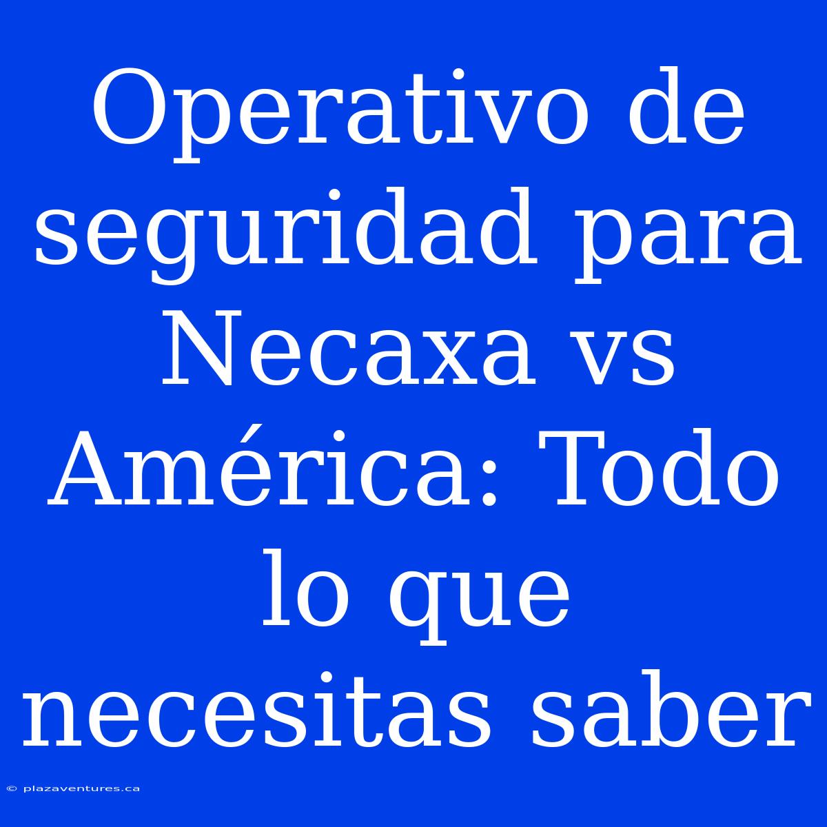 Operativo De Seguridad Para Necaxa Vs América: Todo Lo Que Necesitas Saber