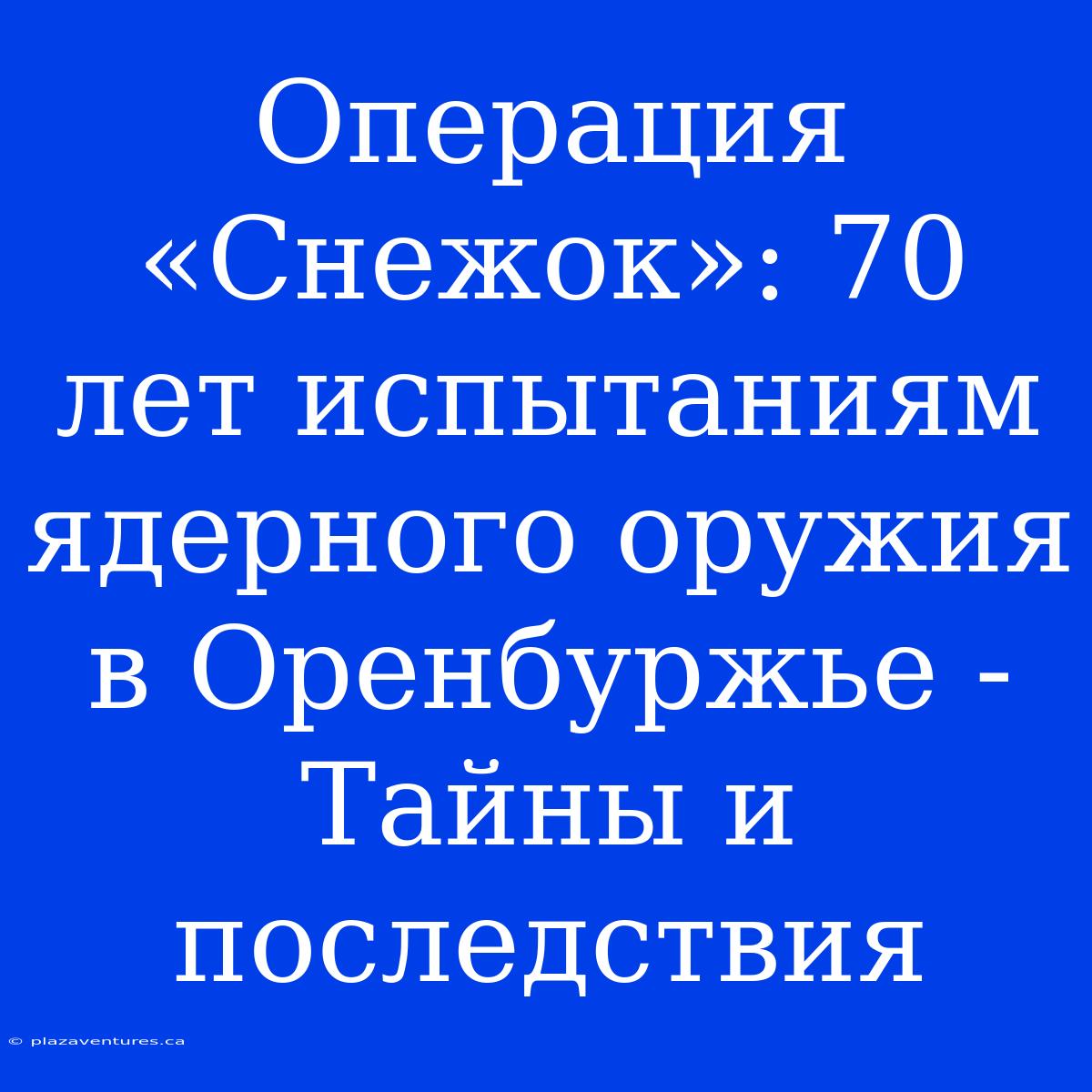 Операция «Снежок»: 70 Лет Испытаниям Ядерного Оружия В Оренбуржье - Тайны И Последствия