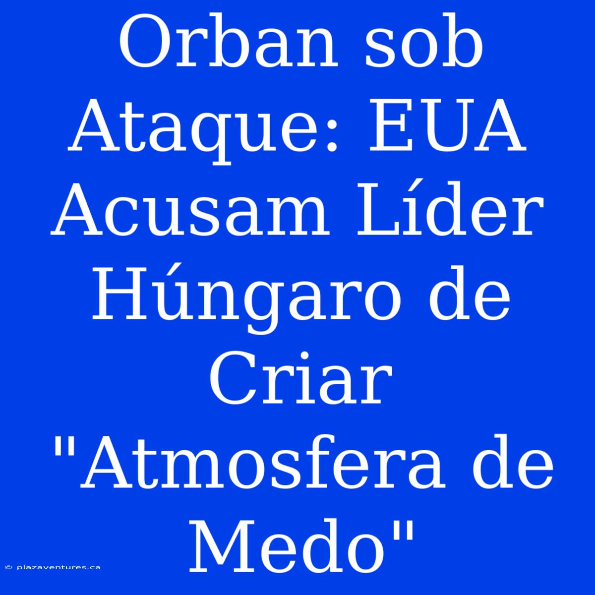 Orban Sob Ataque: EUA Acusam Líder Húngaro De Criar 