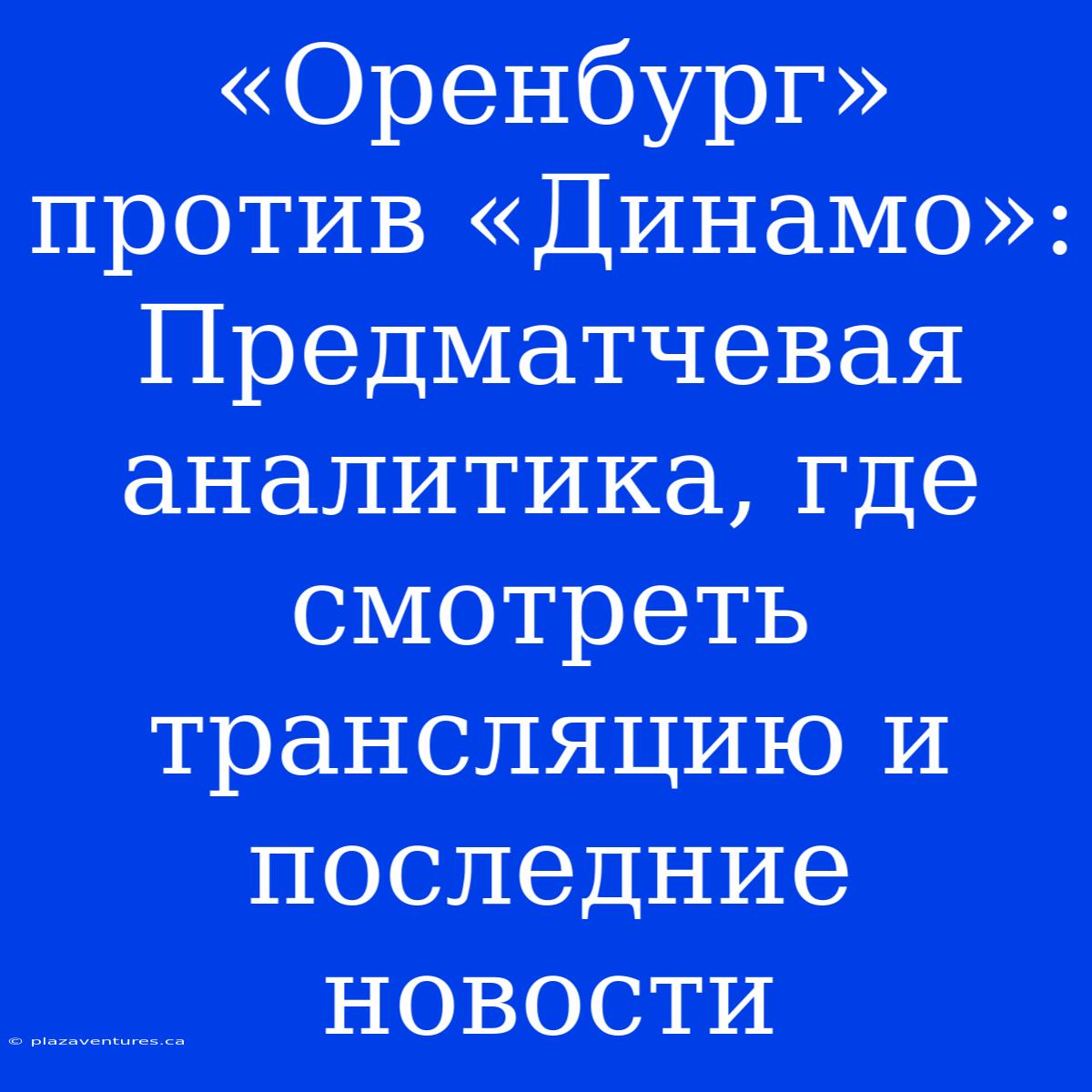 «Оренбург» Против «Динамо»: Предматчевая Аналитика, Где Смотреть Трансляцию И Последние Новости