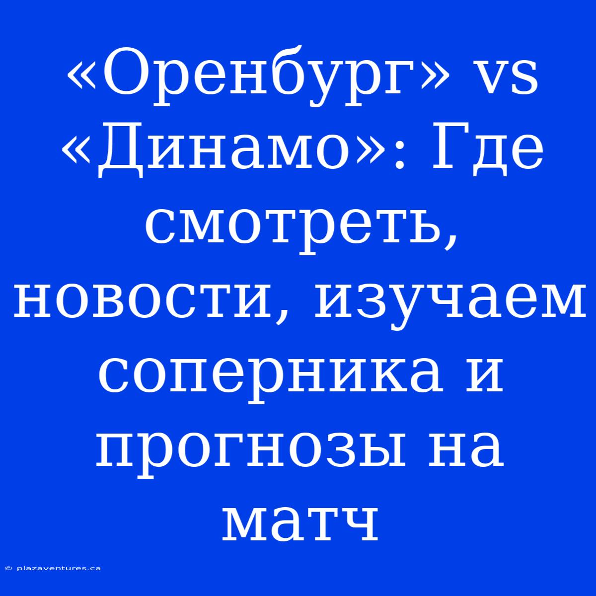 «Оренбург» Vs «Динамо»: Где Смотреть, Новости, Изучаем Соперника И Прогнозы На Матч