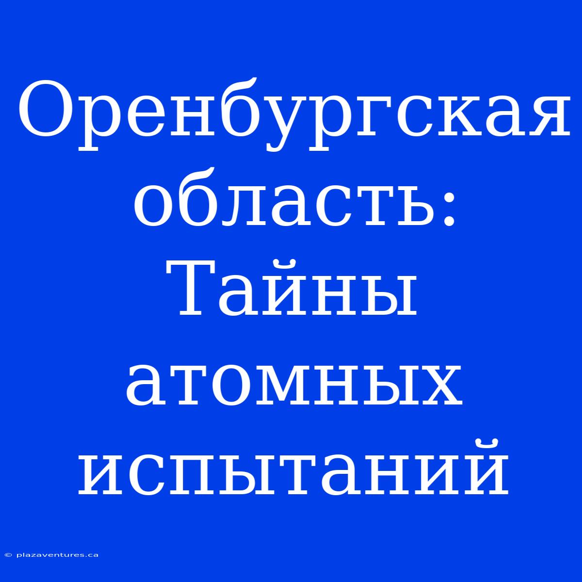 Оренбургская Область: Тайны Атомных Испытаний