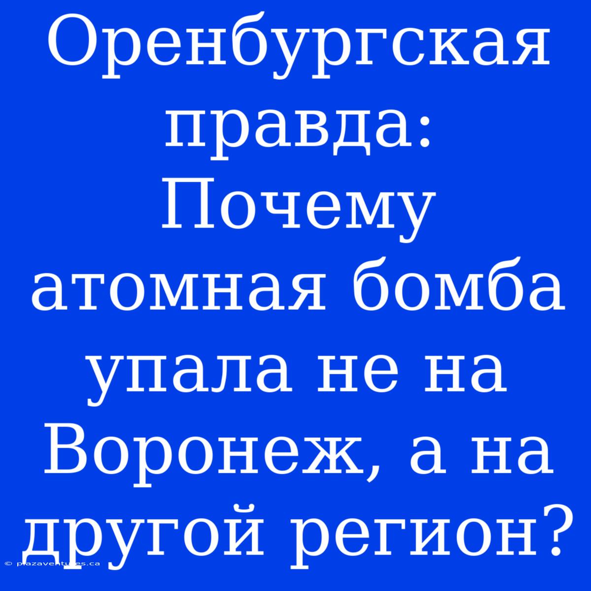 Оренбургская Правда: Почему Атомная Бомба Упала Не На Воронеж, А На Другой Регион?