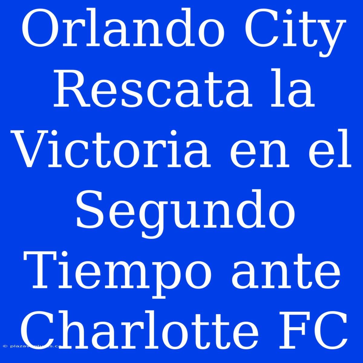 Orlando City Rescata La Victoria En El Segundo Tiempo Ante Charlotte FC