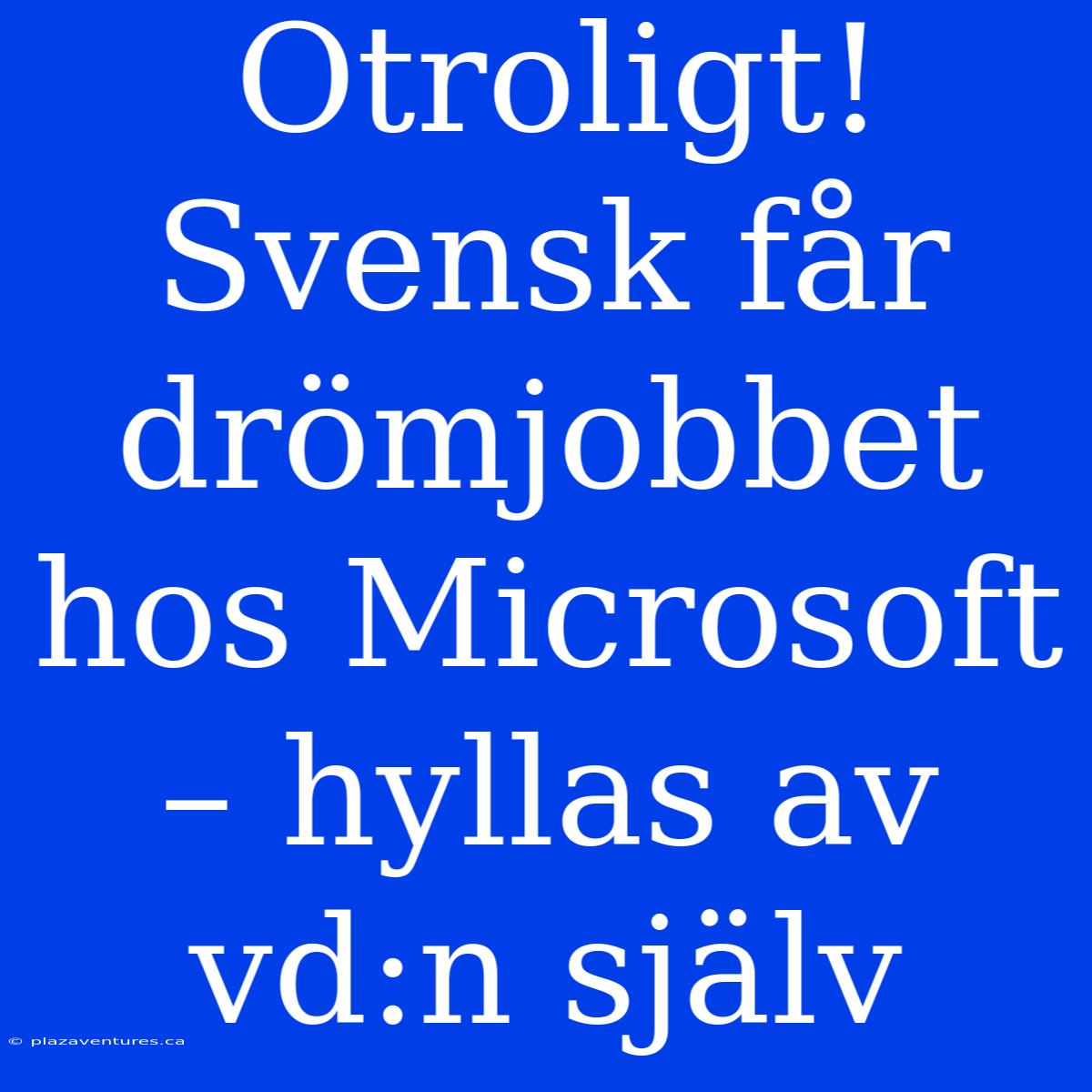 Otroligt! Svensk Får Drömjobbet Hos Microsoft – Hyllas Av Vd:n Själv