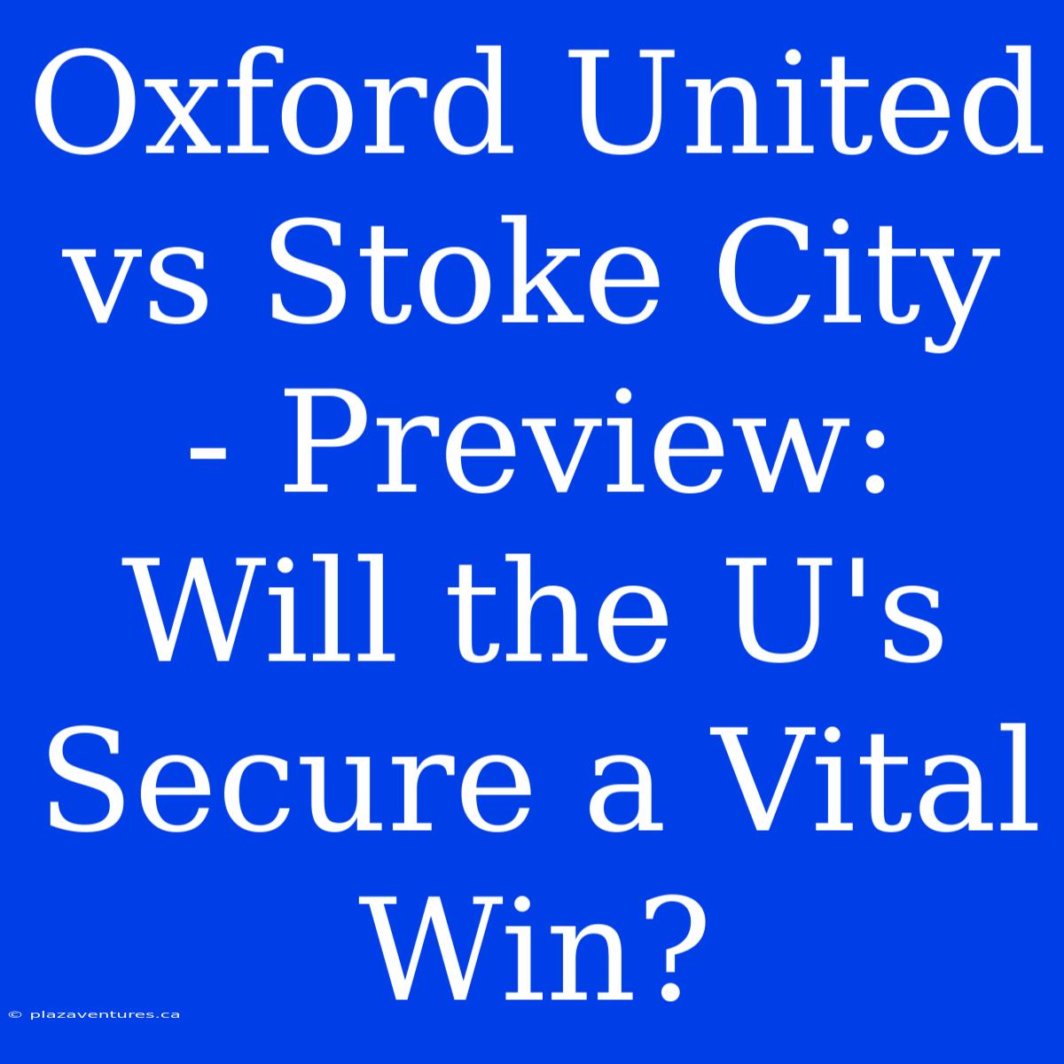 Oxford United Vs Stoke City - Preview: Will The U's Secure A Vital Win?