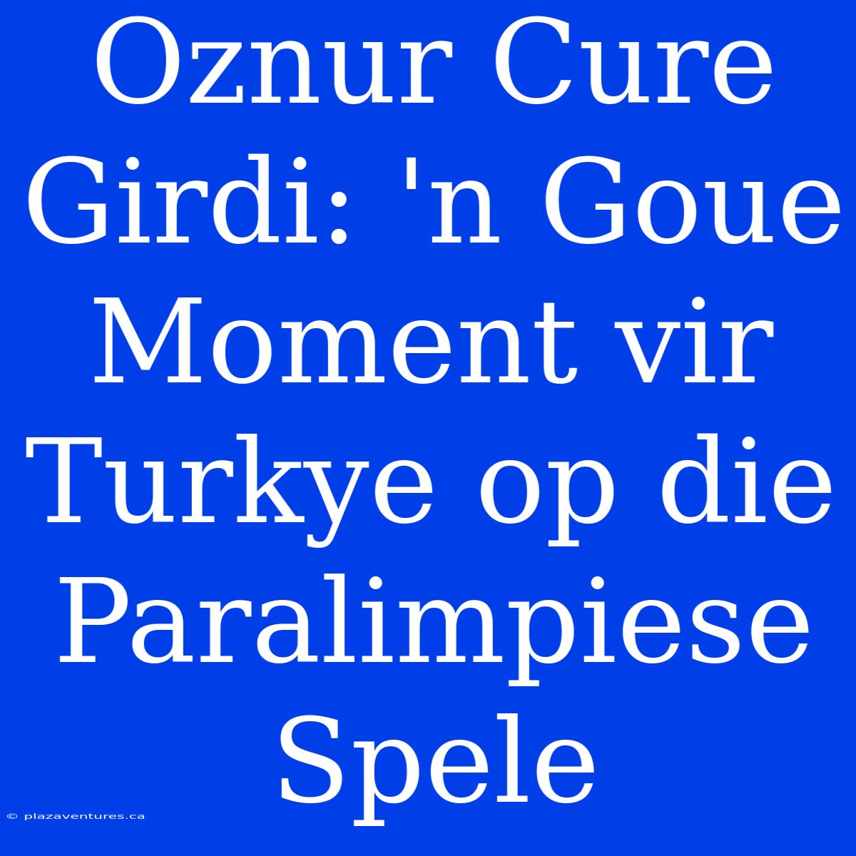 Oznur Cure Girdi: 'n Goue Moment Vir Turkye Op Die Paralimpiese Spele