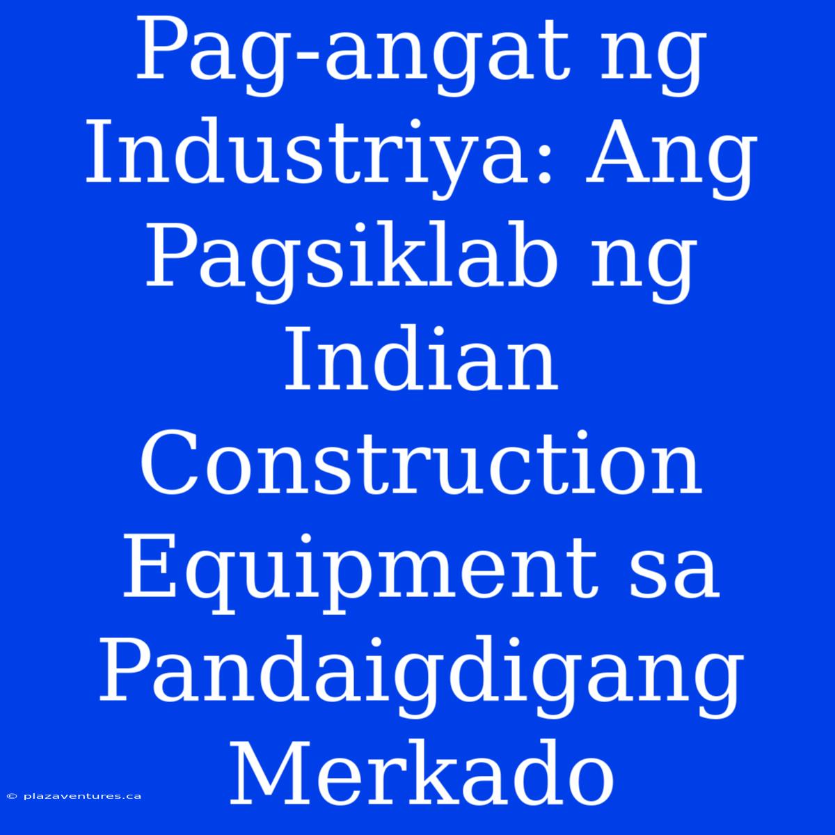 Pag-angat Ng Industriya: Ang Pagsiklab Ng Indian Construction Equipment Sa Pandaigdigang Merkado