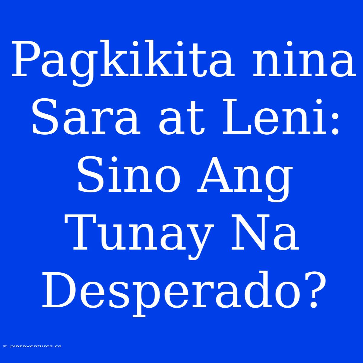 Pagkikita Nina Sara At Leni:  Sino Ang Tunay Na Desperado?