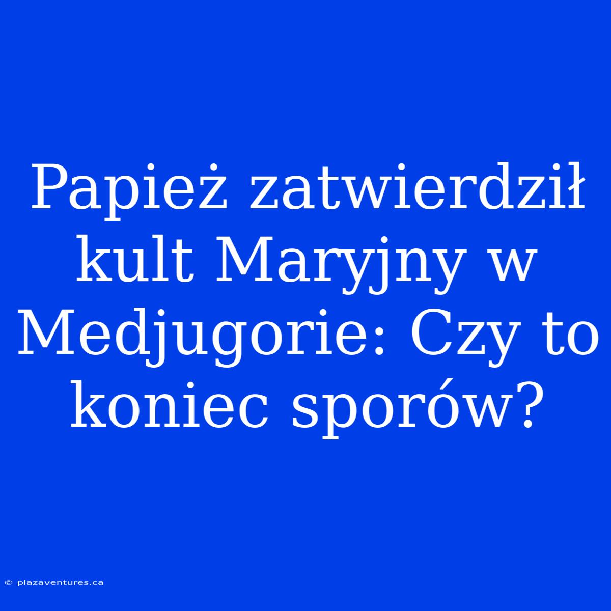 Papież Zatwierdził Kult Maryjny W Medjugorie: Czy To Koniec Sporów?