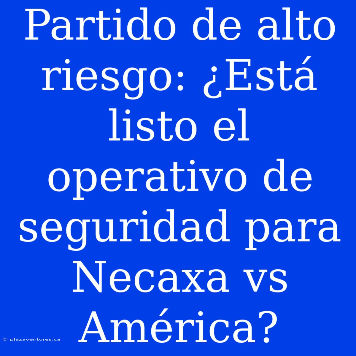 Partido De Alto Riesgo: ¿Está Listo El Operativo De Seguridad Para Necaxa Vs América?