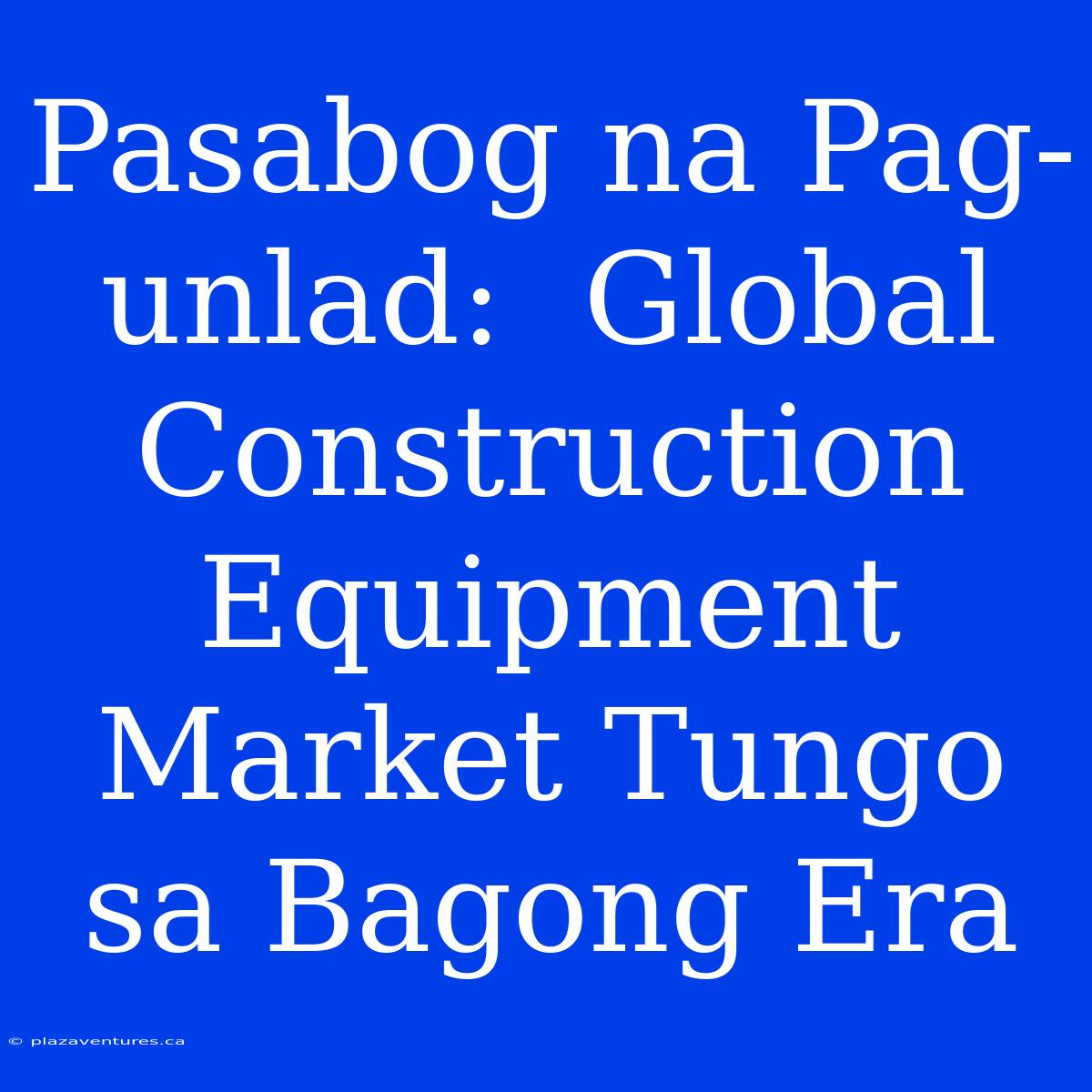 Pasabog Na Pag-unlad:  Global Construction Equipment Market Tungo Sa Bagong Era