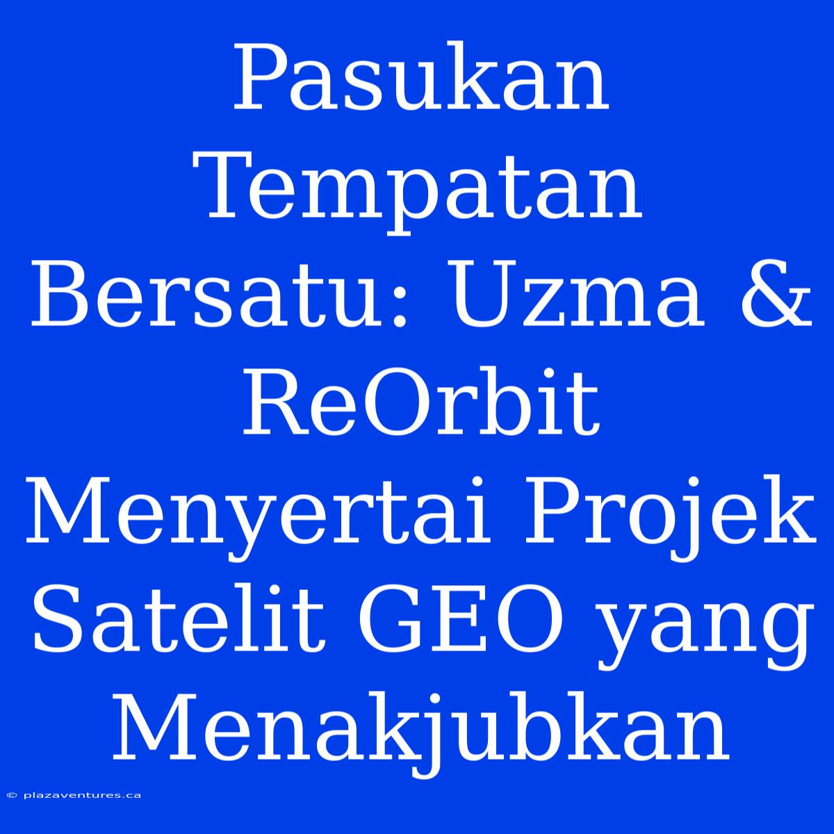 Pasukan Tempatan Bersatu: Uzma & ReOrbit Menyertai Projek Satelit GEO Yang Menakjubkan