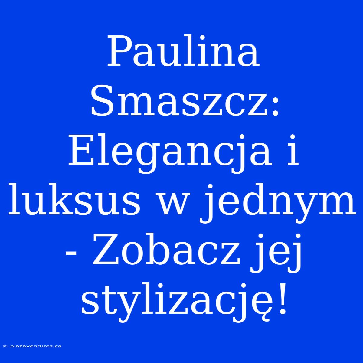 Paulina Smaszcz: Elegancja I Luksus W Jednym - Zobacz Jej Stylizację!