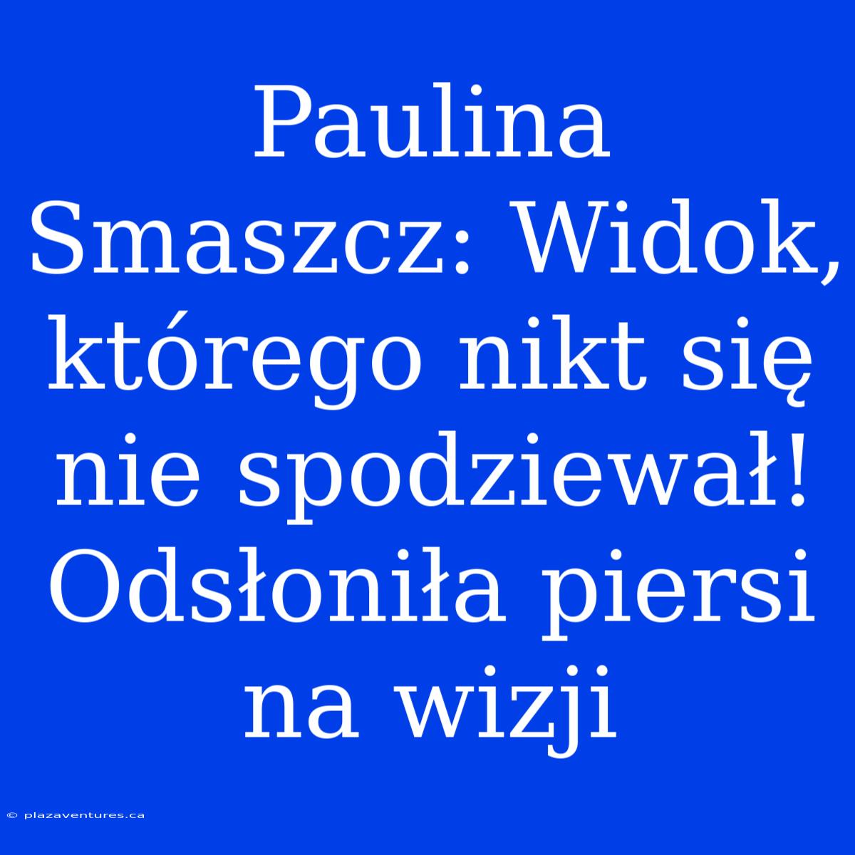 Paulina Smaszcz: Widok, Którego Nikt Się Nie Spodziewał! Odsłoniła Piersi Na Wizji