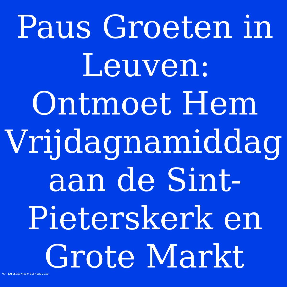 Paus Groeten In Leuven: Ontmoet Hem Vrijdagnamiddag Aan De Sint-Pieterskerk En Grote Markt