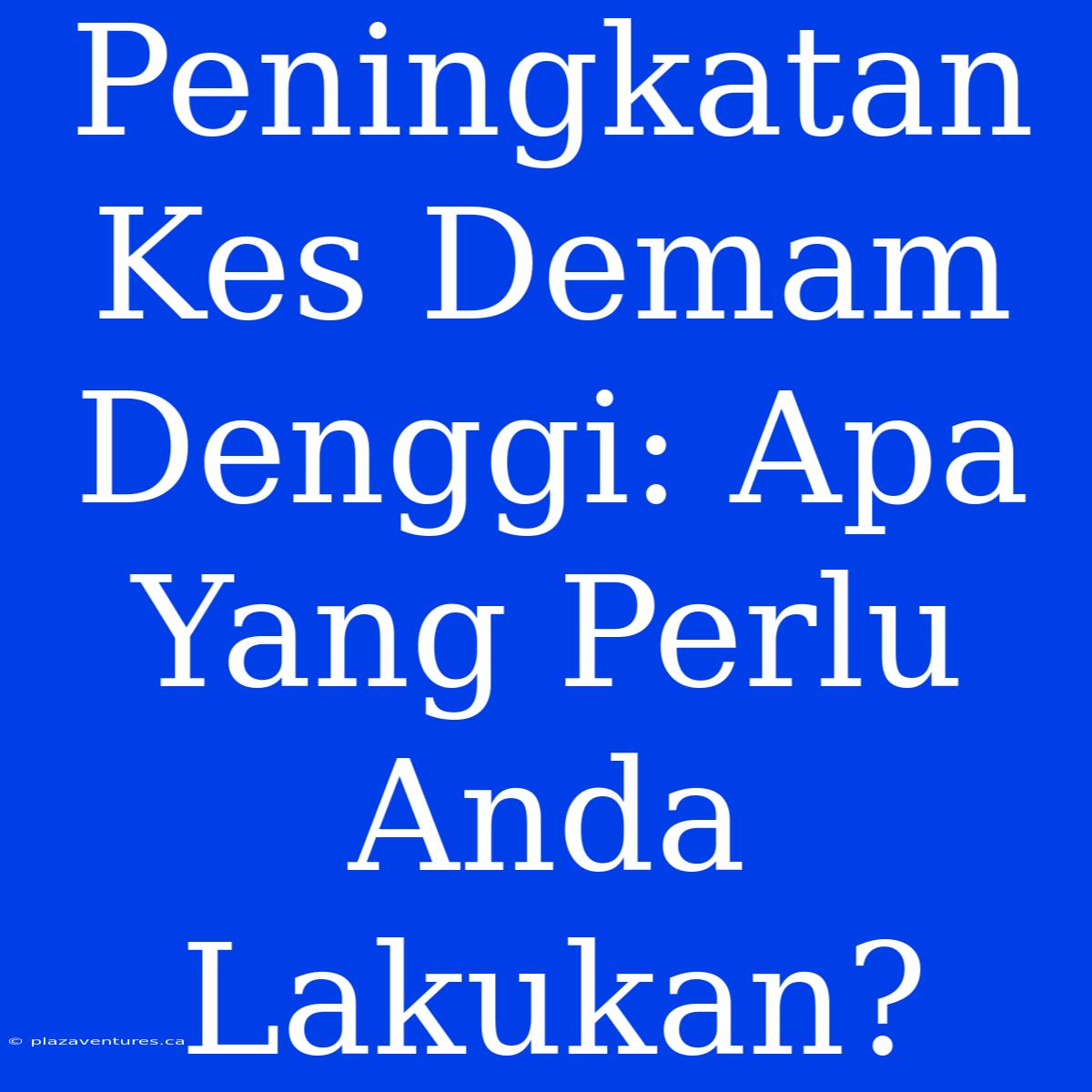 Peningkatan Kes Demam Denggi: Apa Yang Perlu Anda Lakukan?