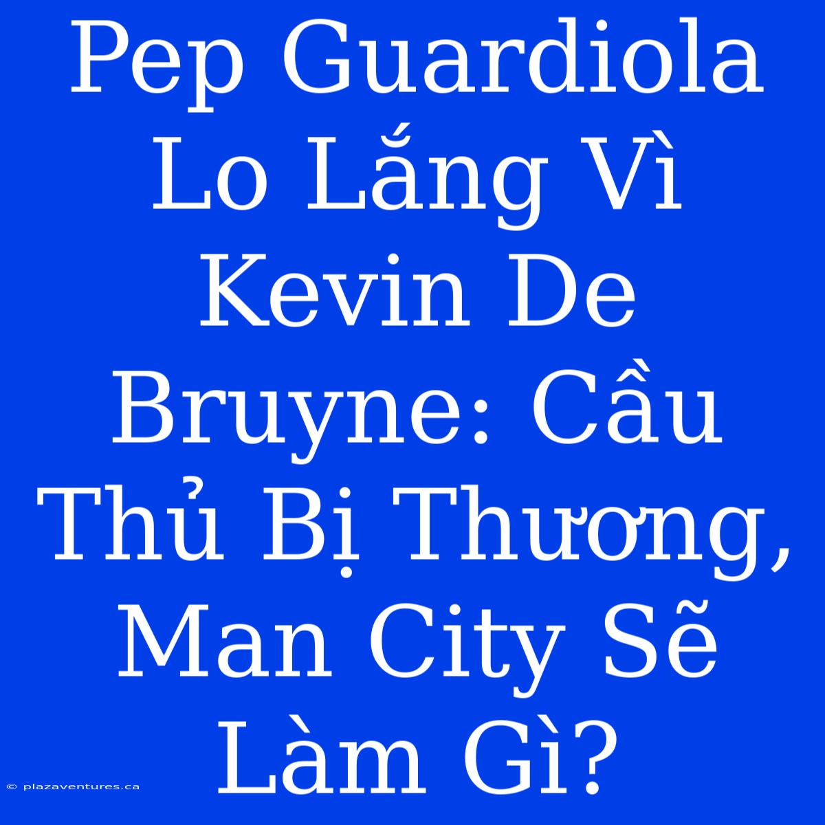 Pep Guardiola Lo Lắng Vì Kevin De Bruyne: Cầu Thủ Bị Thương, Man City Sẽ Làm Gì?