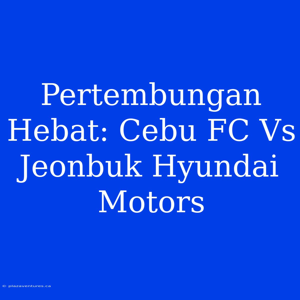 Pertembungan Hebat: Cebu FC Vs Jeonbuk Hyundai Motors