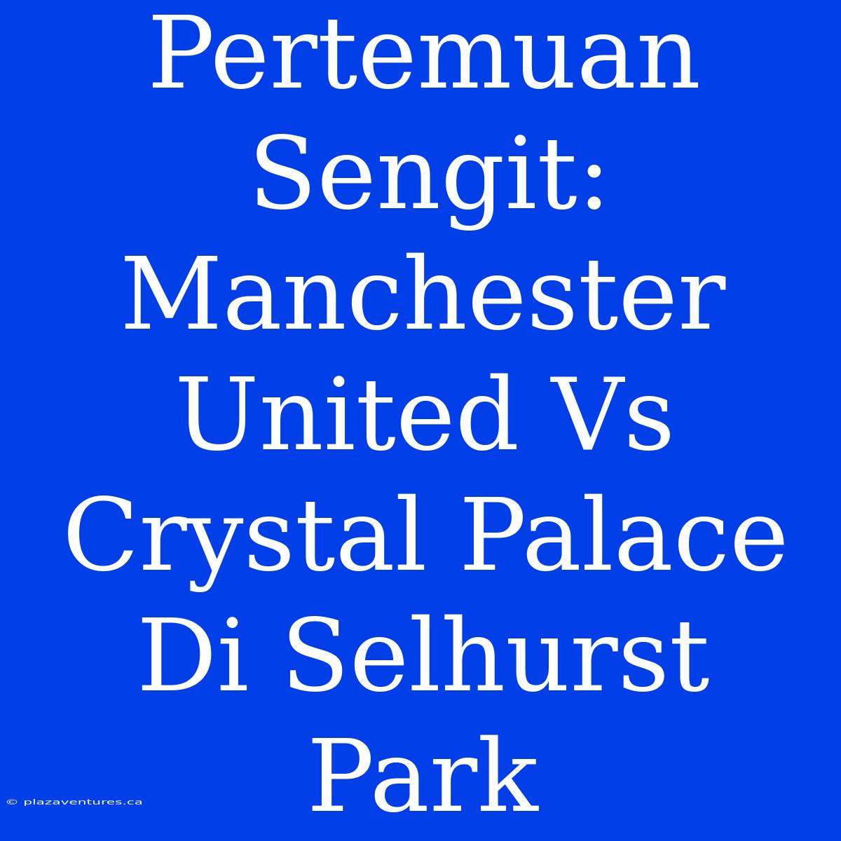 Pertemuan Sengit: Manchester United Vs Crystal Palace Di Selhurst Park