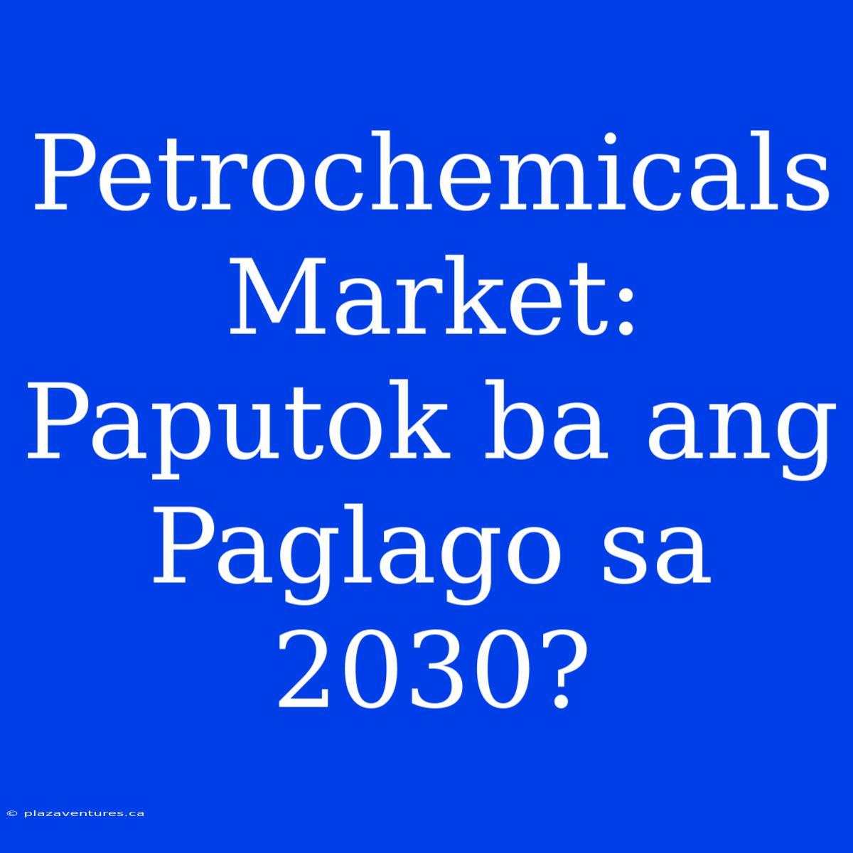 Petrochemicals Market:  Paputok Ba Ang Paglago Sa 2030?