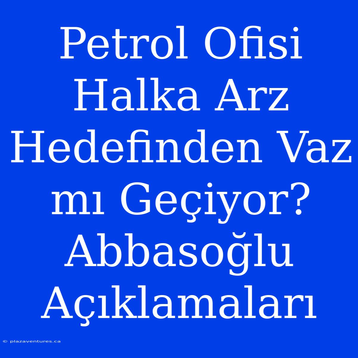 Petrol Ofisi Halka Arz Hedefinden Vaz Mı Geçiyor? Abbasoğlu Açıklamaları