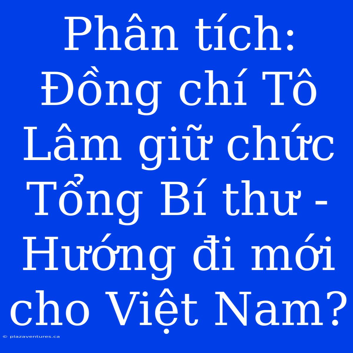 Phân Tích: Đồng Chí Tô Lâm Giữ Chức Tổng Bí Thư - Hướng Đi Mới Cho Việt Nam?