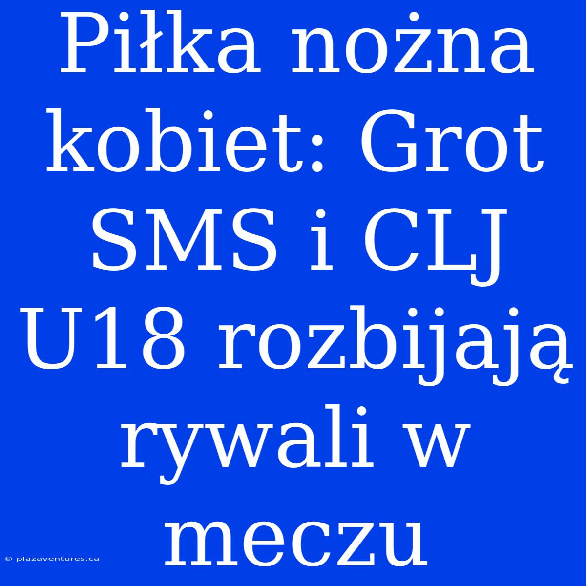 Piłka Nożna Kobiet: Grot SMS I CLJ U18 Rozbijają Rywali W Meczu