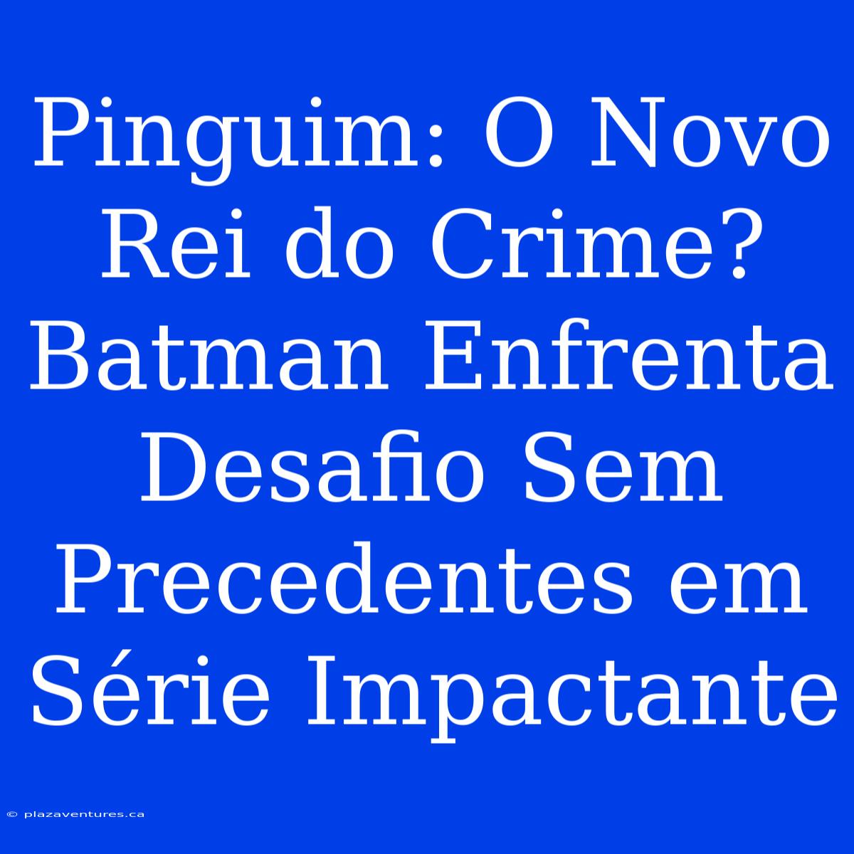 Pinguim: O Novo Rei Do Crime? Batman Enfrenta Desafio Sem Precedentes Em Série Impactante