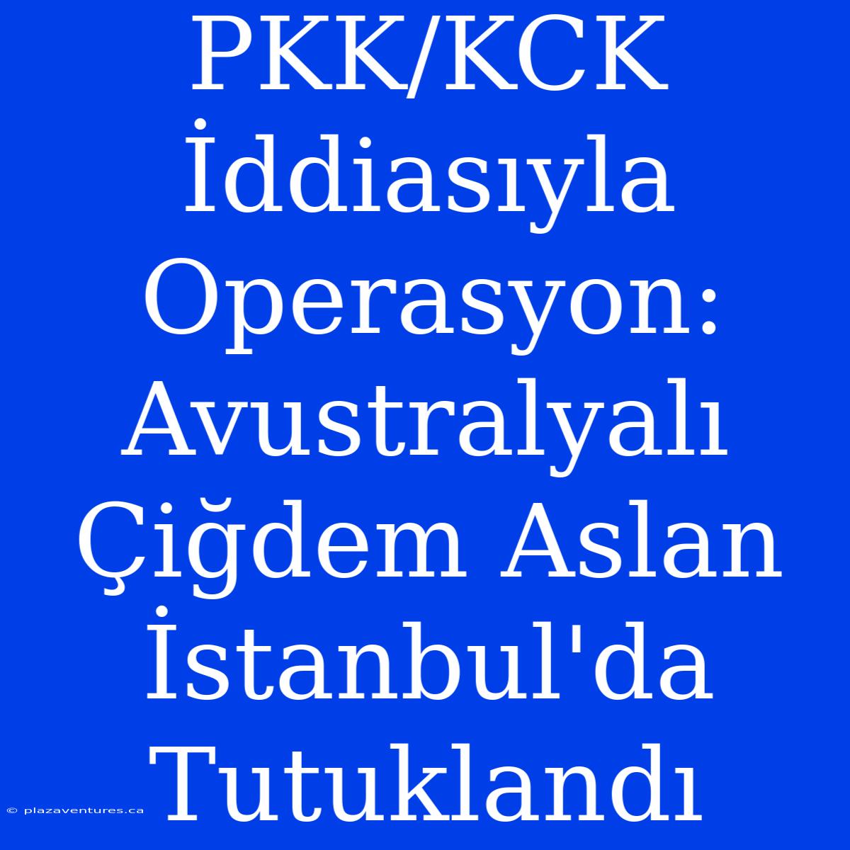 PKK/KCK İddiasıyla Operasyon: Avustralyalı Çiğdem Aslan İstanbul'da Tutuklandı