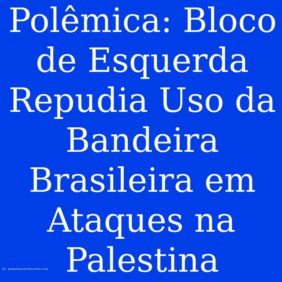 Polêmica: Bloco De Esquerda Repudia Uso Da Bandeira Brasileira Em Ataques Na Palestina