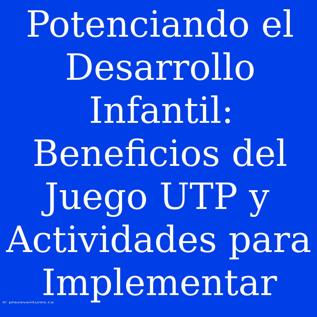 Potenciando El Desarrollo Infantil: Beneficios Del Juego UTP Y Actividades Para Implementar