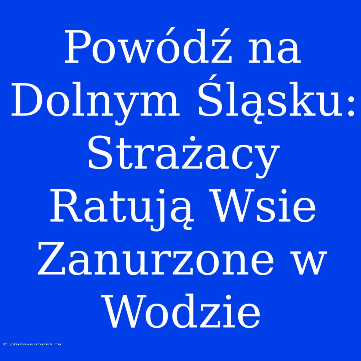 Powódź Na Dolnym Śląsku: Strażacy Ratują Wsie Zanurzone W Wodzie