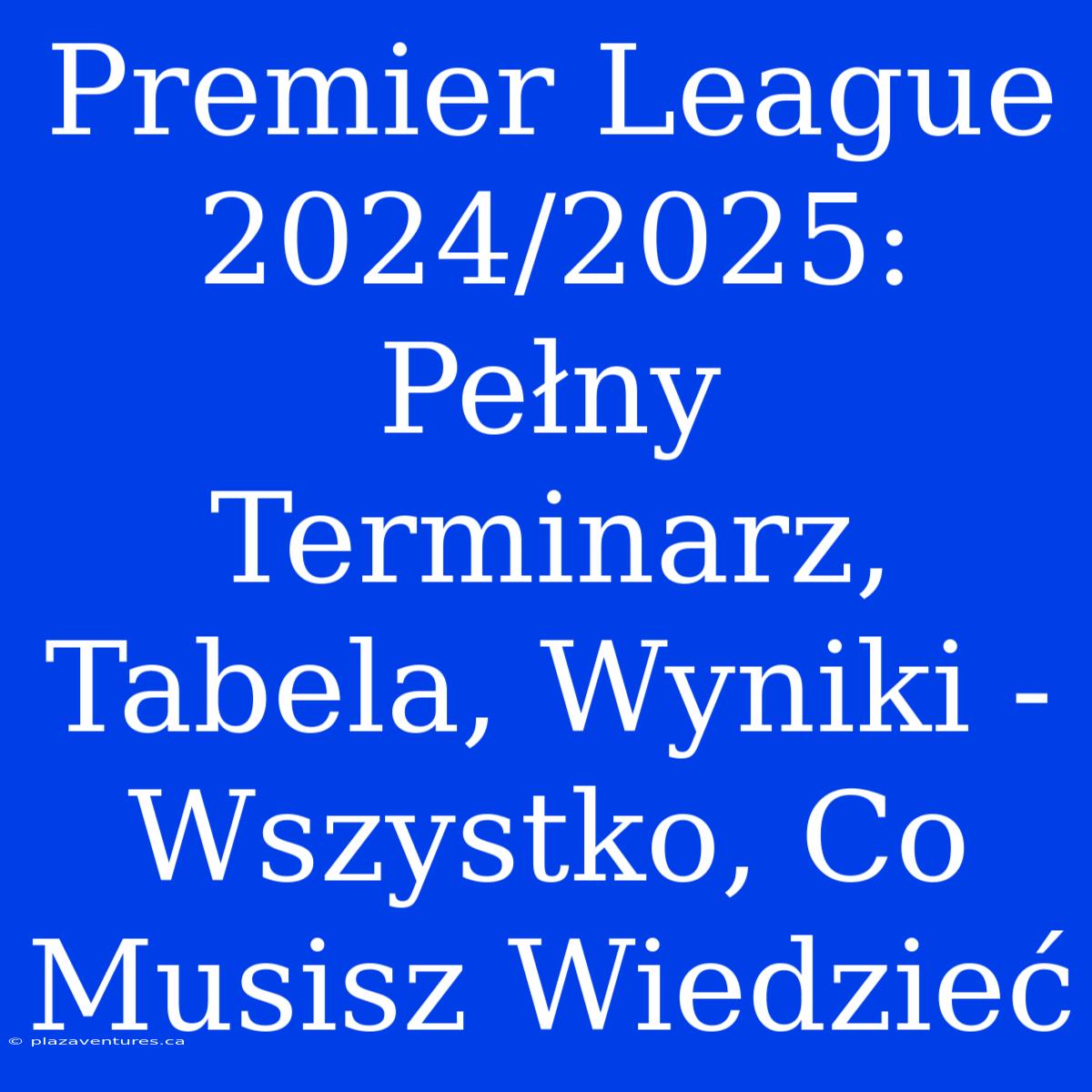 Premier League 2024/2025: Pełny Terminarz, Tabela, Wyniki - Wszystko, Co Musisz Wiedzieć